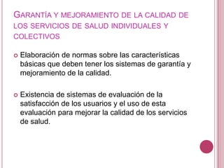 Garantía y mejoramiento de la calidad de los servicios de salud individuales y colectivosElaboración de normas sobre las características básicas que deben tener los sistemas de garantía y mejoramiento de la calidad.Existencia de sistemas de evaluación de la satisfacción de los usuarios y el uso de esta evaluación para mejorar la calidad de los servicios de salud. 