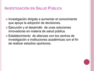 Investigación en Salud PúblicaInvestigación dirigida a aumentar el conocimiento que apoye la adopción de decisiones.Ejecución y el desarrollo  de unas soluciones innovadoras en materia de salud pública.Establecimiento  de alianzas con los centros de investigación e instituciones académicas con el fin de realizar estudios oportunos.