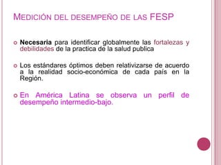 Medición del desempeño de las FESPNecesaria para identificar globalmente las fortalezas y debilidades de la practica de la salud publicaLos estándares óptimos deben relativizarse de acuerdo a la realidad socio-económica de cada país en la Región.En América Latina se observa un perfil de desempeño intermedio-bajo.