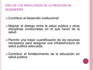 Uso de los resultados de la medición de desempeñoContribuir al desarrollo institucional Mejorar el dialogo entre la salud publica y otras disciplinas involucradas en el que hacer de la salud.Permitir una mejor cuantificación de los recursos necesarios para asegurar una infraestructura de salud publica adecuada.Contribuir al fortalecimiento de la educación en salud publica.