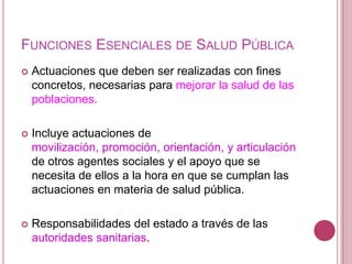 Funciones Esenciales de Salud PúblicaActuaciones que deben ser realizadas con fines concretos, necesarias para mejorar la salud de las poblaciones.Incluye actuaciones de movilización, promoción, orientación, y articulación de otros agentes sociales y el apoyo que se necesita de ellos a la hora en que se cumplan las actuaciones en materia de salud pública.Responsabilidades del estado a través de las autoridades sanitarias. 