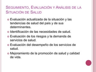 Seguimiento, Evaluación y Análisis de la Situación de SaludEvaluación actualizada de la situación y las tendencias de salud del país y de sus determinantes.Identificación de las necesidades de salud.Evaluación de los riesgos y la demanda de servicios de salud.Evaluación del desempeño de los servicios de salud.Mejoramiento de la promoción de salud y calidad de vida.