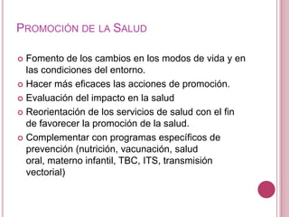 Promoción de la SaludFomento de los cambios en los modos de vida y en las condiciones del entorno. Hacer más eficaces las acciones de promoción.Evaluación del impacto en la salud Reorientación de los servicios de salud con el fin de favorecer la promoción de la salud.Complementar con programas específicos de prevención (nutrición, vacunación, salud oral, materno infantil, TBC, ITS, transmisión vectorial)