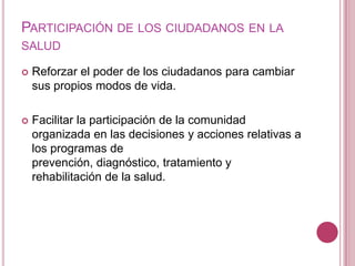 Participación de los ciudadanos en la salud Reforzar el poder de los ciudadanos para cambiar sus propios modos de vida.Facilitar la participación de la comunidad organizada en las decisiones y acciones relativas a los programas de prevención, diagnóstico, tratamiento y rehabilitación de la salud.