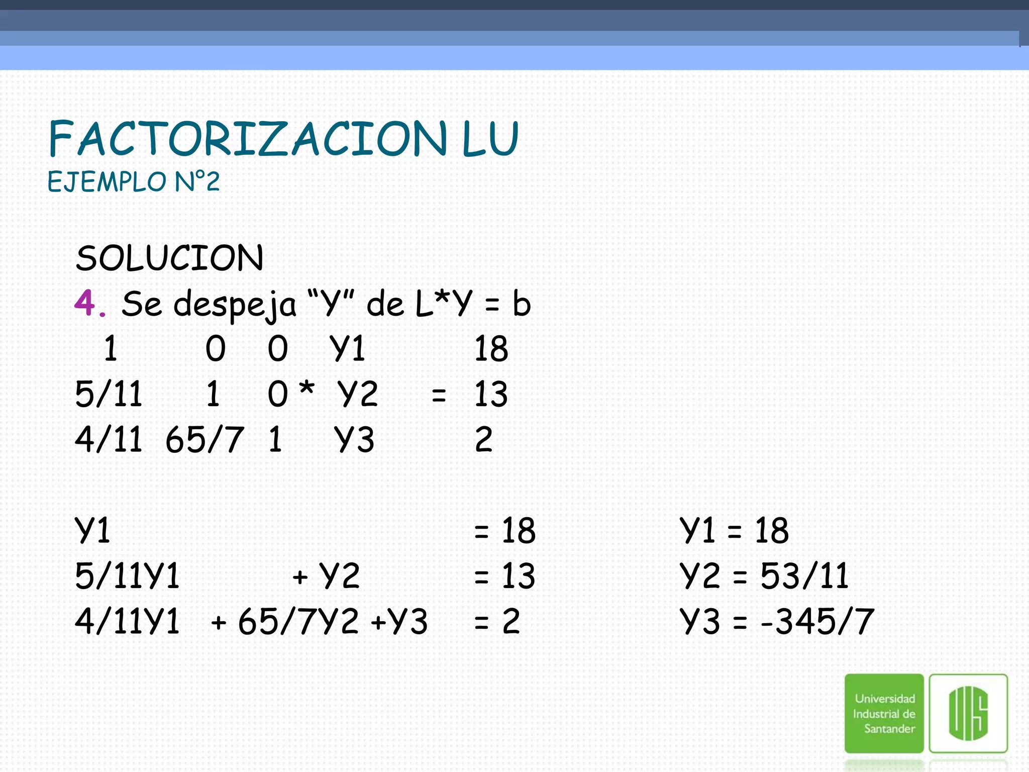 FACTORIZACION LUEJEMPLO N°2SOLUCION4. Se despeja “Y” de L*Y = b	1	    0	0    Y1		185/11	    1	0 *  Y2     =	13	4/11	65/7	1     Y3	2Y1 				= 18		Y1 = 185/11Y1           + Y2		= 13		Y2 = 53/114/11Y1   + 65/7Y2	+Y3	= 2		Y3 = -345/7