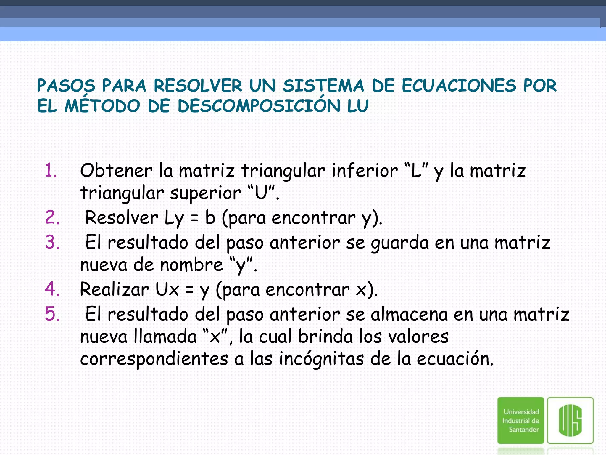 PASOS PARA RESOLVER UN SISTEMA DE ECUACIONES POR EL MÉTODO DE DESCOMPOSICIÓN LUObtener la matriz triangular inferior “L” y la matriz triangular superior “U”. Resolver Ly = b (para encontrar y). El resultado del paso anterior se guarda en una matriz nueva de nombre “y”.Realizar Ux = y (para encontrar x). El resultado del paso anterior se almacena en una matriz nueva llamada “x”, la cual brinda los valores correspondientes a las incógnitas de la ecuación.
