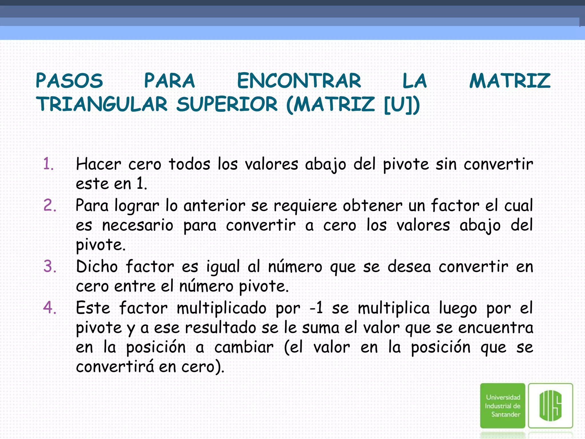 PASOS PARA ENCONTRAR LA MATRIZ TRIANGULAR SUPERIOR (MATRIZ [U])Hacer cero todos los valores abajo del pivote sin convertir este en 1.Para lograr lo anterior se requiere obtener un factor el cual es necesario para convertir a cero los valores abajo del pivote.Dicho factor es igual al número que se desea convertir en cero entre el número pivote.Este factor multiplicado por -1 se multiplica luego por el pivote y a ese resultado se le suma el valor que se encuentra en la posición a cambiar (el valor en la posición que se convertirá en cero). 