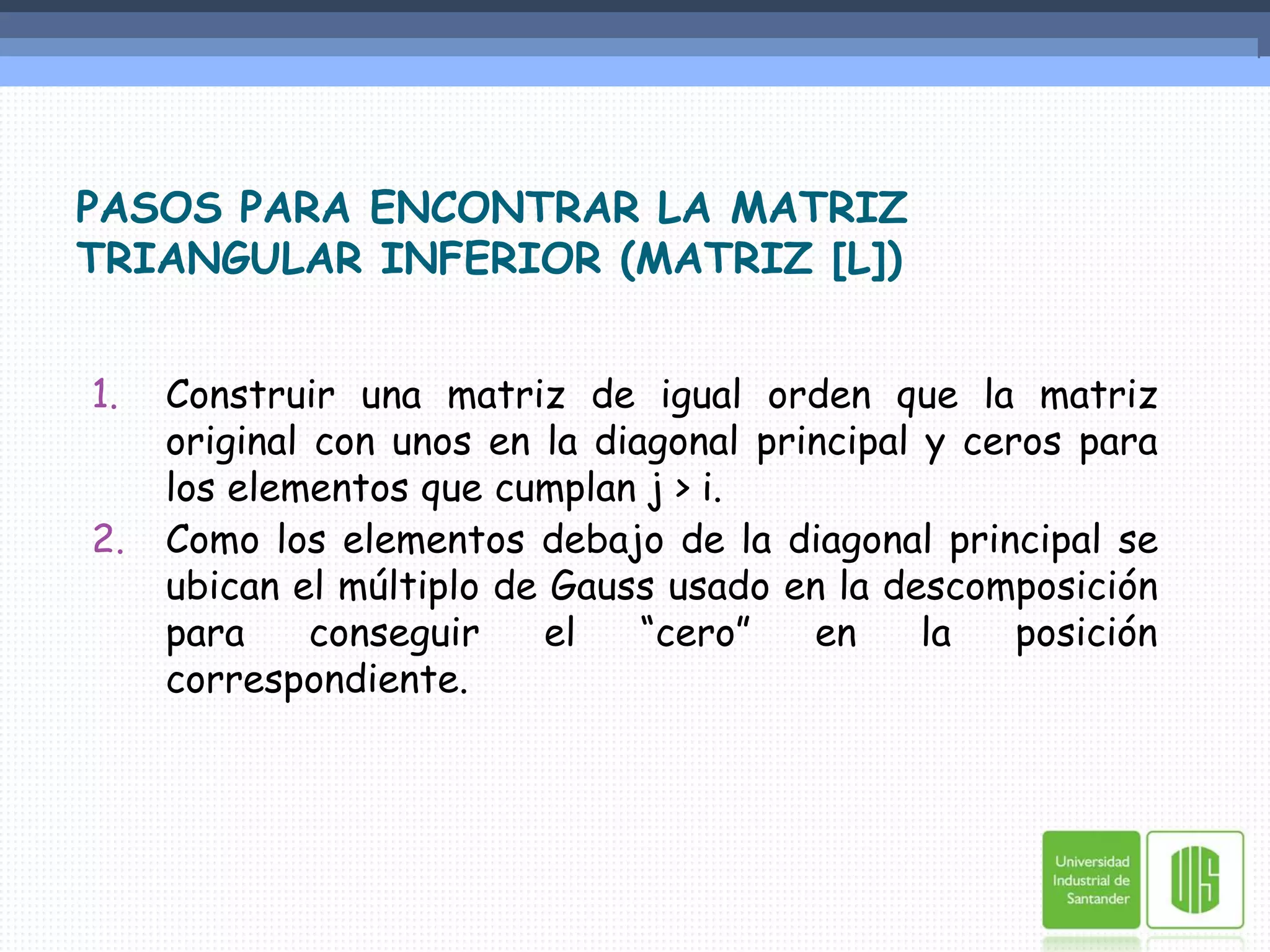 PASOS PARA ENCONTRAR LA MATRIZ TRIANGULAR INFERIOR (MATRIZ [L])Construir una matriz de igual orden que la matriz original con unos en la diagonal principal y ceros para los elementos que cumplan j > i.Como los elementos debajo de la diagonal principal se ubican el múltiplo de Gauss usado en la descomposición para conseguir el “cero” en la posición correspondiente.
