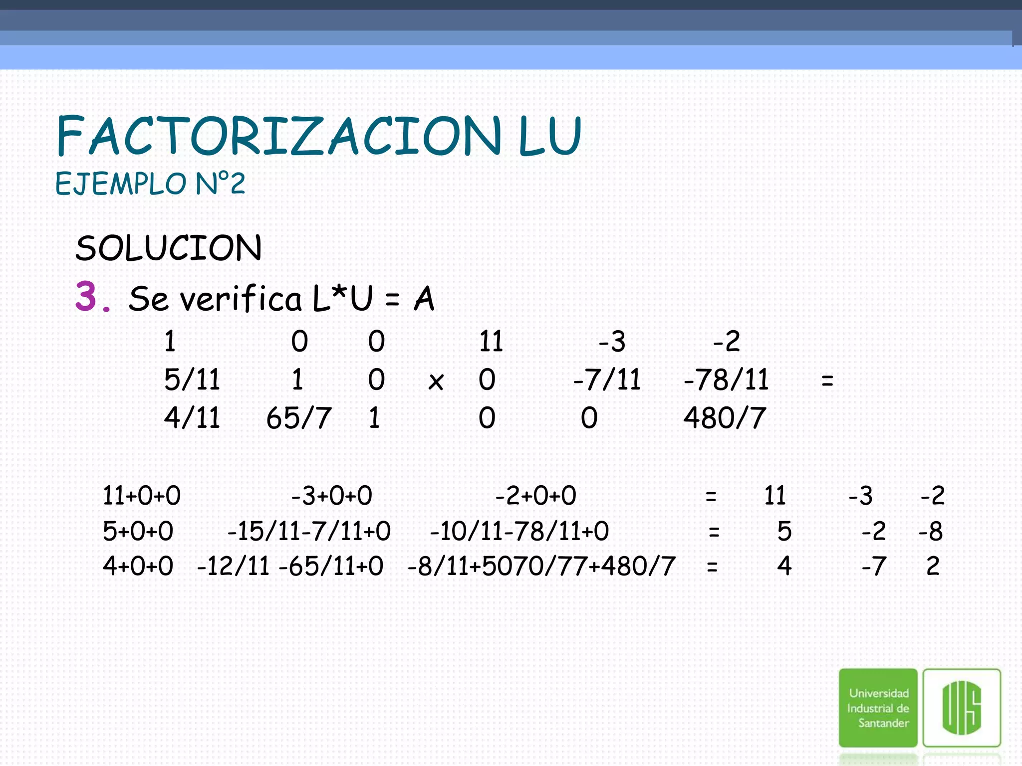FACTORIZACION LUEJEMPLO N°2SOLUCION3.Se verifica L*U = A		1	   0	0   	 11	   -3          -2			5/11	   1	0     x 	 0 	-7/11 	 -78/11      =		4/11	65/7	1  	 0	 0     	 480/711+0+0 -3+0+0                -2+0+0	    =      11        -3      -2	5+0+0       -15/11-7/11+0     -10/11-78/11+0             = 	5         -2    -8	4+0+0   -12/11 -65/11+0   -8/11+5070/77+480/7    =	4         -7     2