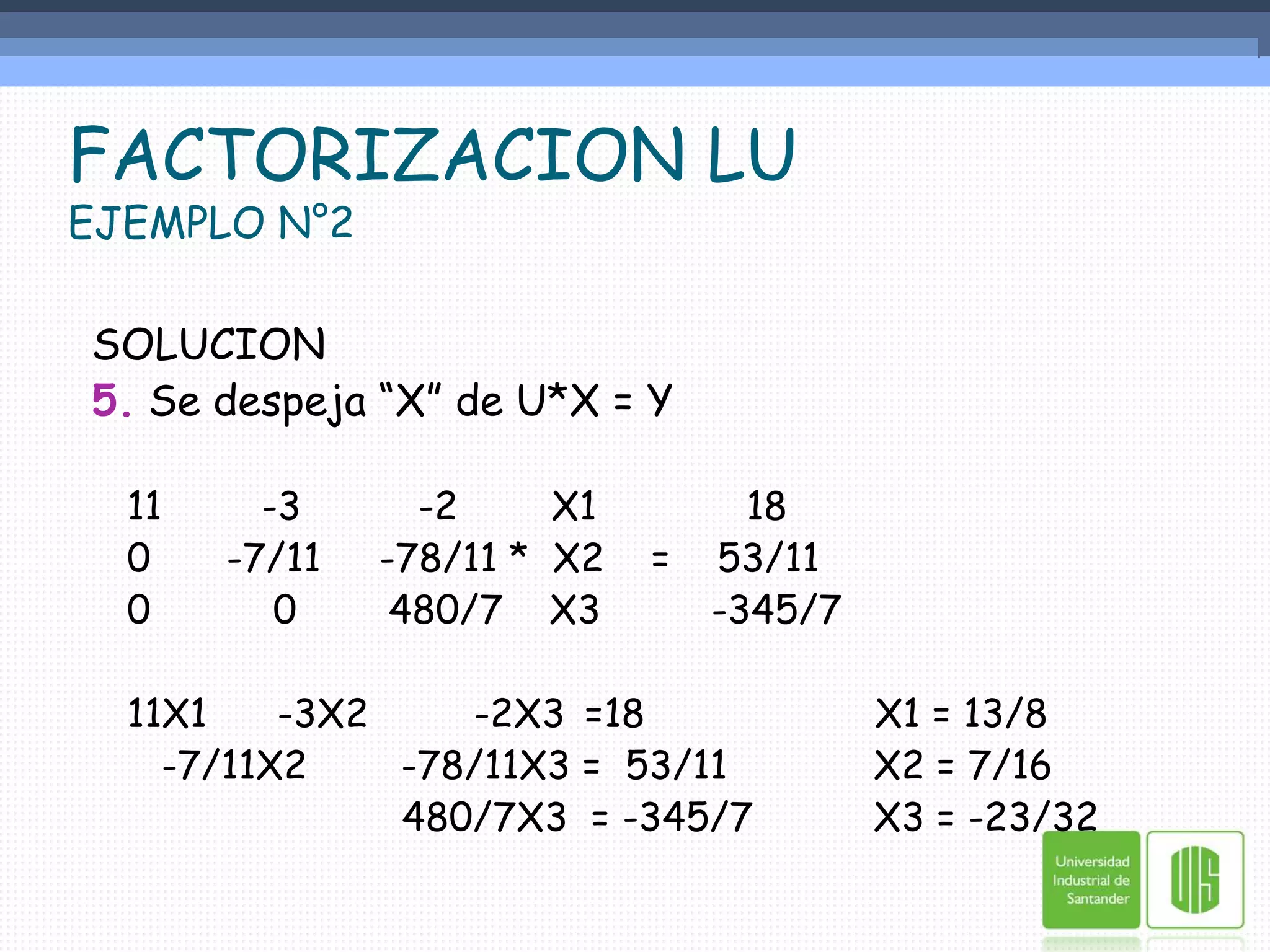 FACTORIZACION LUEJEMPLO N°2SOLUCION5. Se despeja “X” de U*X = Y	11	     -3          -2        X1	   18	0	  -7/11     -78/11 *  X2    =    53/11	0	      0	     480/7    X3	-345/7	11X1      -3X2         -2X3	=18	              X1 = 13/8      -7/11X2        -78/11X3 =  53/11	   X2 = 7/16		                 480/7X3  = -345/7	   X3 = -23/32