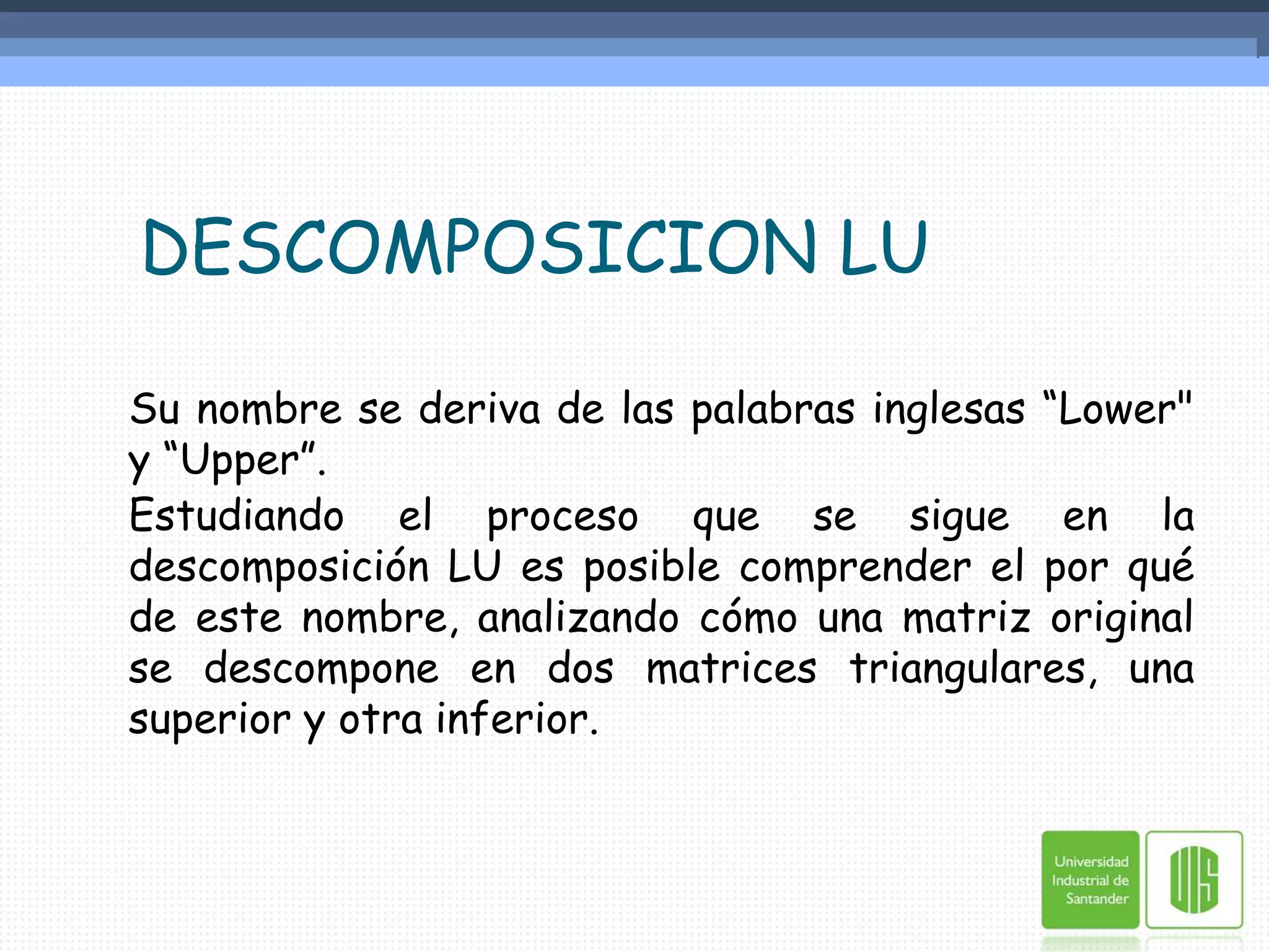    DESCOMPOSICION LU	Su nombre se deriva de las palabras inglesas “Lower" y “Upper”.	Estudiando el proceso que se sigue en la descomposición LU es posible comprender el por qué de este nombre, analizando cómo una matriz original se descompone en dos matrices triangulares, una superior y otra inferior.