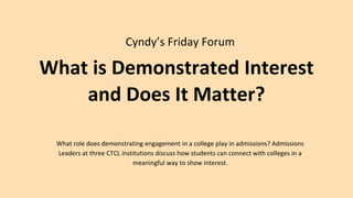 What is Demonstrated Interest
and Does It Matter?
Cyndy’s Friday Forum
What role does demonstrating engagement in a college play in admissions? Admissions
Leaders at three CTCL institutions discuss how students can connect with colleges in a
meaningful way to show interest.
 