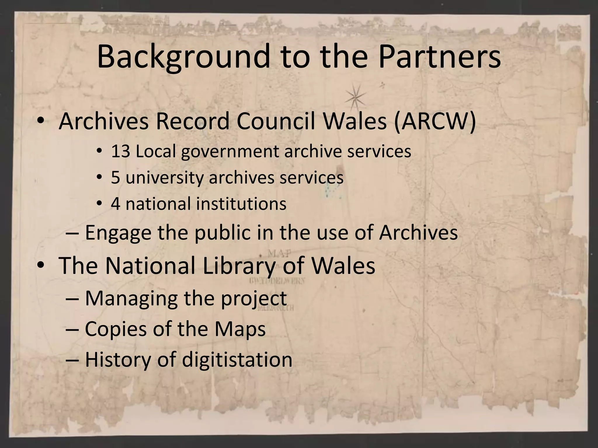Background to the Partners
• Archives Record Council Wales (ARCW)
• 13 Local government archive services
• 5 university archives services
• 4 national institutions
– Engage the public in the use of Archives
• The National Library of Wales
– Managing the project
– Copies of the Maps
– History of digitistation
 