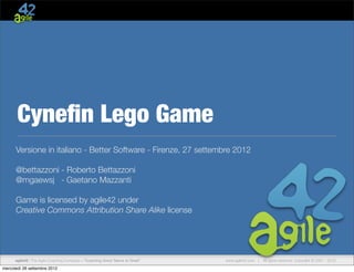 Cyneﬁn Lego Game
Versione in italiano - Better Software - Firenze, 27 settembre 2012
@bettazzoni - Roberto Bettazzoni
@mgaewsj - Gaetano Mazzanti
Game is licensed by agile42 under
Creative Commons Attribution Share Alike license

agile42 | The Agile Coaching Company—“Coaching Good Teams to Great”

mercoledì 26 settembre 2012

www.agile42.com |

All rights reserved. Copyright © 2007 - 2012.

 