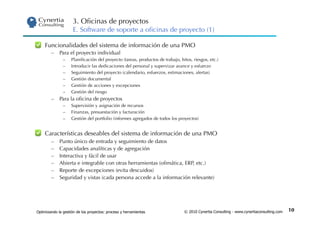3. Oﬁcinas de proyectos
                     E. Software de soporte a oﬁcinas de proyecto (1)

    Funcionalidades del sistema de información de una PMO
        –  Para el proyecto individual
               –    Planiﬁcación del proyecto (tareas, productos de trabajo, hitos, riesgos, etc.)
               –    Introducir las dedicaciones del personal y supervizar avance y esfuerzo
               –    Seguimiento del proyecto (calendario, esfuerzos, estimaciones, alertas)
               –    Gestión documental
               –    Gestión de acciones y excepciones
               –    Gestión del riesgo
        –  Para la oﬁcina de proyectos
               –    Supervisión y asignación de recursos
               –    Finanzas, presuestación y facturación
               –    Gestión del portfolio (informes agregados de todos los proyectos)


    Características deseables del sistema de información de una PMO
        –    Punto único de entrada y seguimiento de datos
        –    Capacidades analíticas y de agregación
        –    Interactiva y fácil de usar
        –    Abierta e integrable con otras herramientas (oﬁmática, ERP, etc.)
        –    Reporte de excepciones (evita descuidos)
        –    Seguridad y vistas (cada persona accede a la información relevante)




Optimizando la gestión de los proyectos: proceso y herramientas                © 2010 Cynertia Consulting - www.cynertiaconsulting.com   10
 