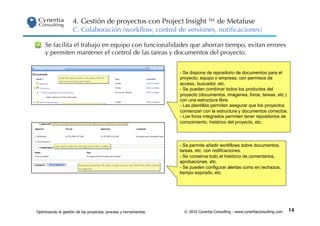 4. Gestión de proyectos con Project Insight ™ de Metafuse
                     C. Colaboración (workﬂow, control de versiones, notiﬁcaciones)

     Se facilita el trabajo en equipo con funcionalidades que ahorran tiempo, evitan errores
     y permiten mantener el control de las tareas y documentos del proyecto.


                                                                  -  Se dispone de repositorio de documentos para el
                                                                  proyecto, equipo o empresa, con permisos de
                                                                  acceso, buscador, etc.
                                                                  -  Se pueden combinar todos los productos del
                                                                  proyecto (documentos, imágenes, foros, tareas, etc.)
                                                                  con una estructura libre.
                                                                  -  Las plantillas permiten asegurar que los proyectos
                                                                  comienzan con la estructura y documentos correctos.
                                                                  -  Los foros integrados permiten tener repositorios de
                                                                  conocimiento, histórico del proyecto, etc.




                                                                  - .Se permite añadir workflows sobre documentos,
                                                                  tareas, etc. con notificaciones.
                                                                  -  Se conserva todo el histórico de comentarios,
                                                                  aprobaciones, etc.
                                                                  -  Se pueden configurar alertas como en rechazos,
                                                                  tiempo expirado, etc.




Optimizando la gestión de los proyectos: proceso y herramientas     © 2010 Cynertia Consulting - www.cynertiaconsulting.com   14
 