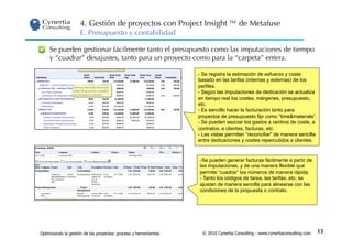 4. Gestión de proyectos con Project Insight ™ de Metafuse
                     E. Presupuesto y contabilidad

     Se pueden gestionar fácilmente tanto el presupuesto como las imputaciones de tiempo
     y “cuadrar” desajustes, tanto para un proyecto como para la “carpeta” entera.

                                                                  -  Se registra la estimación de esfuerzo y coste
                                                                  basado en las tarifas (internas y externas) de los
                                                                  perfiles.
                                                                  -  Según las imputaciones de dedicación se actualiza
                                                                  en tiempo real los costes, márgenes, presupuesto,
                                                                  etc.
                                                                  -  Es sencillo hacer la facturación tanto para
                                                                  proyectos de presupuesto fijo como “timematerials”.
                                                                  -  Se pueden asociar los gastos a centros de coste, a
                                                                  contratos, a clientes, facturas, etc.
                                                                  -  Las vistas permiten “reconciliar” de manera sencilla
                                                                  entre dedicaciones y costes repercutidos a clientes.


                                                                  - Se pueden generar facturas fácilmente a partir de
                                                                  las imputaciones, y de una manera flexible que
                                                                  permite “cuadrar” los números de manera rápida.
                                                                  -  Tanto los códigos de tarea, las tarifas, etc. se
                                                                  ajustan de manera sencilla para alinearse con las
                                                                  condiciones de la propuesta o contrato.




Optimizando la gestión de los proyectos: proceso y herramientas     © 2010 Cynertia Consulting - www.cynertiaconsulting.com   15
 