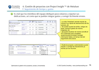 4. Gestión de proyectos con Project Insight ™ de Metafuse
                     F. Seguimiento de tiempo y gastos

     Es vital que los miembros del equipo dediquen poco esfuerzo a reportar sus
     dedicaciones, así como que se puedan integrar gastos y corregir fácilmente errores.

                                                                         -  La vista “timesheet” permite imputar de
                                                                         manera muy rápida las dedicaciones del día,
                                                                         semana, etc.
                                                                         -  Se pueden ajustar las tarifas, códigos de
                                                                         tarea, introducir gastos de manera
                                                                         integrada, etc.
                                                                         -  Se puede actualizar de manera sencilla el
                                                                         ETC (Estimado para completar)
                                                                         proporcionando al project manager
                                                                         información fiable y en tiempo real del
                                                                         seguimiento del avance.



                                                                         -  El jefe de proyecto o administrativo puede
                                                                         imputar, o corregir las imputaciones ya
                                                                         hechas por los recursos.




Optimizando la gestión de los proyectos: proceso y herramientas   © 2010 Cynertia Consulting - www.cynertiaconsulting.com   16
 