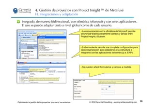 4. Gestión de proyectos con Project Insight ™ de Metafuse
                     H. Integraciones y adaptación

     Integrado, de manera bidireccional, con oﬁmática Microsoft y con otras aplicaciones.
     El uso se puede adaptar tanto a nivel global como de cada usuario.
                                                                  -  La comunicación con la ofimática de Microsoft permite
                                                                  sincronizar bidireccionalmente correos y tareas entre
                                                                  Project Insight y Outlook.



                                                                  -  La herramienta permite una completa configuración para
                                                                  cada organización, para adaptarse a su estructura e
                                                                  integrarse con las aplicaciones existentes (p.e. ERP).




                                                                  -  Se pueden añadir formularios y campos a medida.




Optimizando la gestión de los proyectos: proceso y herramientas           © 2010 Cynertia Consulting - www.cynertiaconsulting.com   18
 