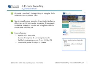 1. Cynertia Consulting
                     ¿Quienes somos?

 •     Firma de consultoría de negocio y tecnologías de la
       información fundada en 2007.


    Nuestro catálogo de servicios de consultoría abarca
     diferentes ámbitos como los proyectos de estrategia,
     mejora de procesos, innovación o implantación de
     sistemas de información.


 •     Especialidades:
         –    Gestión de la innovación
         –    Gestión de empresas de servicios profesionales
         –    Calidad y mejora de procesos IT con CMMI e ITIL                    Somos socios comerciales de:
         –    Sistemas de gestión de proyectos y PMO                             -  IBM
                                                                                 -  European Software Institute
                                                                                 -  Metafuse




Optimizando la gestión de los proyectos: proceso y herramientas   © 2010 Cynertia Consulting - www.cynertiaconsulting.com   3
 