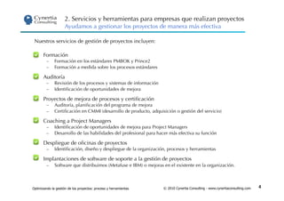 2. Servicios y herramientas para empresas que realizan proyectos
                     Ayudamos a gestionar los proyectos de manera más efectiva

 Nuestros servicios de gestión de proyectos incluyen:

 •     Formación
         –    Formación en los estándares PMBOK y Prince2
         –    Formación a medida sobre los procesos estándares

 •     Auditoría
         –    Revisión de los procesos y sistemas de información
         –    Identiﬁcación de oportunidades de mejora

 •     Proyectos de mejora de procesos y certiﬁcación
         –    Auditoría, planiﬁcación del programa de mejora
         –    Certiﬁcación en CMMI (desarrollo de producto, adquisición o gestión del servicio)

 •     Coaching a Project Managers
         –    Identiﬁcación de oportunidades de mejora para Project Managers
         –    Desarrollo de las habilidades del profesional para hacer más efectiva su función

 •     Despliegue de oﬁcinas de proyectos
         –    Identiﬁcación, diseño y despliegue de la organización, procesos y herramientas

 •     Implantaciones de software de soporte a la gestión de proyectos
         –    Software que distribuimos (Metafuse e IBM) o mejoras en el existente en la organización.



Optimizando la gestión de los proyectos: proceso y herramientas    © 2010 Cynertia Consulting - www.cynertiaconsulting.com   4
 