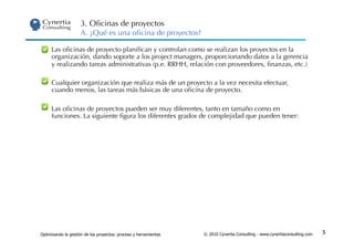 3. Oﬁcinas de proyectos
                     A. ¿Qué es una oﬁcina de proyectos?

 •  Las oﬁcinas de proyecto planiﬁcan y controlan como se realizan los proyectos en la
    organización, dando soporte a los project managers, proporcionando datos a la gerencia
    y realizando tareas administrativas (p.e. RRHH, relación con proveedores, ﬁnanzas, etc.)

 •  Cualquier organización que realiza más de un proyecto a la vez necesita efectuar,
    cuando menos, las tareas más básicas de una oﬁcina de proyecto.

 •  Las oﬁcinas de proyectos pueden ser muy diferentes, tanto en tamaño como en
    funciones. La siguiente ﬁgura los diferentes grados de complejidad que pueden tener:




Optimizando la gestión de los proyectos: proceso y herramientas   © 2010 Cynertia Consulting - www.cynertiaconsulting.com   5
 