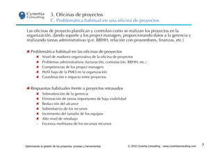 3. Oﬁcinas de proyectos
                      C. Problemática habitual en una oﬁcina de proyectos

 Las oﬁcinas de proyecto planiﬁcan y controlan como se realizan los proyectos en la
 organización, dando soporte a los project managers, proporcionando datos a la gerencia y
 realizando tareas administrativas (p.e. RRHH, relación con proveedores, ﬁnanzas, etc.)

    Problemática habitual en las oﬁcinas de proyectos
                Nivel de madurez organizativa de la oﬁcina de proyectos
                Problemas administrativos (facturación, contratación, RRHH, etc.)
                Competencias de los project managers
                Perﬁl bajo de la PMO en la organización
                Coordinación e impacto entre proyectos


    Respuestas habituales frente a proyectos retrasados
                Sobreatención de la gerencia
                Eliminación de tareas importantes de baja visibilidad
                Reducción del alcance
                Sobresfuerzo de los recursos
                Incremento del tamaño de los equipos
                Alto nivel de retrabajo
         –       Excesiva multitarea de los recursos recursos




Optimizando la gestión de los proyectos: proceso y herramientas          © 2010 Cynertia Consulting - www.cynertiaconsulting.com   7
 