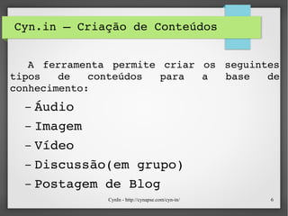 CynIn - http://cynapse.com/cyn-in/ 6
Cyn.in – Criação de Conteúdos
    
    A  ferramenta  permite  criar  os  seguintes 
tipos  de  conteúdos  para  a  base  de 
conhecimento:
– Áudio
– Imagem
– Vídeo
– Discussão(em grupo)
– Postagem de Blog
 