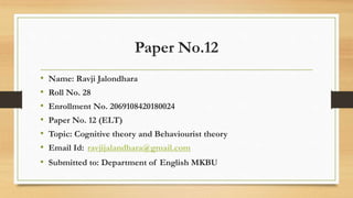 Paper No.12
• Name: Ravji Jalondhara
• Roll No. 28
• Enrollment No. 2069108420180024
• Paper No. 12 (ELT)
• Topic: Cognitive theory and Behaviourist theory
• Email Id: ravjijalandhara@gmail.com
• Submitted to: Department of English MKBU
 