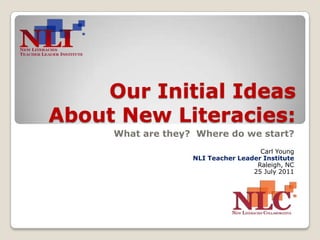 Our Initial Ideas About New Literacies: What are they?  Where do we start? Carl Young NLI Teacher Leader Institute Raleigh, NC 25 July 2011 