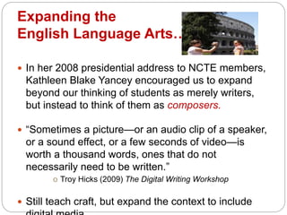 Expanding the
English Language Arts…
 In her 2008 presidential address to NCTE members,
Kathleen Blake Yancey encouraged us to expand
beyond our thinking of students as merely writers,
but instead to think of them as composers.
 “Sometimes a picture—or an audio clip of a speaker,
or a sound effect, or a few seconds of video—is
worth a thousand words, ones that do not
necessarily need to be written.”
o Troy Hicks (2009) The Digital Writing Workshop
 Still teach craft, but expand the context to include
 