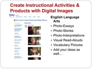 Create Instructional Activities &
Products with Digital Images
English Language
Arts
 Photo-Essays
 Photo-Stories
 Photo-Interpretations
 Visual Read-Alouds
 Vocabulary Pictures
 Add your ideas as
well…
 