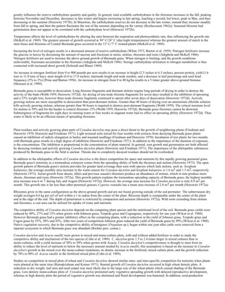 greatly influence the reserve carbohydrate quantity and quality. In general, total available carbohydrates in the rhizomes increases in the fall, peaking
between November and December, decreases in late winter and begins increasing in late spring, reaching a second, but lower, peak in May, and then
decreasing in the summer (Horowitz 1972b). In Mauritius, the carbohydrate reserves do not decrease in the late winter, instead they increase steadily
from fall to spring, and then the pattern fluctuates the rest of the summer depending on the variety (Rochecouste 1962a). Seasonal rhizome bud
germination does not appear to be correlated with the carbohydrate level (Horowitz 1972b).

Temperature affects the level of carbohydrates by altering the ratio between the respiration and photosynthetic rate, thus influencing the growth rate
(McKell et al. 1969). The greatest amount of growth occurred at 30° C/24° C (day/night temperatures) whereas the greatest amount of starch in the
stem bases and rhizomes of Coastal Bermuda grass occurred in the 13° C/7° C treated-plants (McKell et al. 1969).

Increasing the level of nitrogen results in a decreased amount of reserve carbohydrate (White 1973, Burton et al. 1959). Nitrogen fertilizers increase
the glucose in leaves by decreasing the amount of sucrose and fructosan in stems, stolons, rhizomes and roots (Adegbola and McKell 1966).
Nitrogen fertilizers are used to increase the above ground growth of Bermuda grass. When nitrogen is limiting, and the growth conditions
unfavorable, fructosans accumulate in the rhizomes (Adegbola and McKell 1966). Storage carbohydrate utilization in nitrogen metabolism is thus
connected with increased shoot growth (Schmidt and Blaser 1969).

An increase in nitrogen fertilizer from 0 to 900 pounds per acre results in an increase in height (2.5 inches to 6.5 inches), percent protein, yield (1.6
tons to 11.0 tons of hay), stem length (6.0 to 17.0 inches), internode length and node number, and a decrease in leaf percentage and seed head
frequency (5% to 2%) (Prine and Burton 1956). An increase in nitrogen from 0 to 80 kg/ha results in a 5 times greater above-ground biomass
(Skousen et al. 1989).

Bermuda grass is susceptible to desiccation. Long rhizome fragments and dormant stolons require long periods of drying in order to destroy the
activity of the buds (Webb 1959, Horowitz 1972d). Air drying of one-node rhizome fragments for seven days resulted in the inhibition of sprouting
and a 53% weight loss, however three-node rhizome fragments continued to sprout after seven days of desiccation (Horowitz 1972d). Actively
growing stolons are more susceptible to desiccation than post-dormant stolons. Greater than 48 hours of drying over an ammonium chloride solution
kills actively growing stolons, whereas greater than 96 hours is required to destroy post-dormant fragments (Webb 1959). The critical moisture level
for stolons is 39% and for the harder to control rhizomes 15% (Webb 1959, Horowitz 1972d). Bermuda grass rhizomes cannot be drowned.
Submergence of fragments for eight days in running water or four weeks in stagnant water had no effect on sprouting ability (Horowitz 1972d). Thus
water is likely to be an efficient means of spreading rhizomes.
COMPETITIVE RELATIONSHIPS:
Plant residues and actively growing plant parts of Cynodon dactylon may pose a direct threat to the growth of neighboring plants (Friedman and
Horowitz 1970, Horowitz and Friedman 1971). Light textured soils mixed for four months with extracts from decaying Bermuda grass plants
caused an inhibition of radicle elongation in barley and mustard seedlings (Friedman and Horowitz 1970). Incubation of test plants for two months
with Bermuda grass results in a high degree of inhibition (Horowitz and Friedman 1971). In addition to the importance of the duration of exposure,
is the concentration. The inhibition is proportional to the concentration of plant material. In general, root growth and germination are both affected
by decaying residues and actively growing Cynodon dactylon plants (Horowitz and Friedman 1971). The importance of the allelopathic substances
produced by Bermuda grass in the field is unclear. Threats due to completely decayed residues should not be overlooked.

In addition to the allelopathic effects of Cynodon dactylon is the direct competition for space and nutrients by this rapidly growing perennial grass.
Bermuda grass's notoriety as a tremendous colonizer comes from the spreading ability of both the rhizomes and stolons (Horowitz 1973). The open
growth pattern of Bermuda grass's stolons provides for greater land coverage than seen with species which lack stolons, such as Sorghum
halepense; the average monthly area increase in the warm season for Cynodon dactylon and Sorghum halepense is 1.6 m2 and 1.3 m2 , respectively
(Horowitz 1973). Aerial growth from shoots, tillers and previous season's rhizomes produce an abundance of stolons, which in turn produce more
shoots, rhizomes and roots (Horowitz 1972a). This growth pattern explains the tremendous spreading capacity of Bermuda grass; the highest monthly
area increase was 6 m 2 during July and August (Horowitz 1972a). However, the average area increase for Cynodon dactylon is only 0.9 m2 per
month. This growth rate is far less than other perennial grasses; Cyperus rotundus has a mean area increase of 2.8 m 2 per month (Horowitz 1972a).

Rhizomes grow in the same configuration as the above-ground growth and are not found growing outside of the sod perimeter. The subterranean dry
weight averages 0.6 kg per m3 of soil within a 1 m radius from the center of the plant. Rhizome depth is comparable under the center of the plant
and at the edge of the sod. The depth of penetration is restricted by compaction and aeration (Horowitz 1972a). With roots extending from stolons
and rhizomes, a vast area can be utilized for uptake of water and nutrients.

The competitive ability of Cynodon dactylon depends on the competing plant species and the nutritional level of the soil. Bermuda grass yields were
reduced by 40%, 27% and 13% when grown with Johnson grass, Torpedo grass and Cogongrass, respectively for one year (Wilcut et al. 1988).
However Bermuda grass had a greater inhibitory effect on the competing plants, with a reduction in the yield of Johnson grass, Torpedo grass and
Cogon grass by 55%, 38% and 43%. After two years of competition Johnson grass reduced the yield of Bermuda grass by 99% (Wilcut et al. 1988).
Native vegetation recovery, due to the competitive ability of knotgrass (Paspalum sp.), began within one year after cattle were removed from a
riparian ecosystem in which Bermuda grass was abundant (Richter pers. comm.).

Cynodon dactylon and Acacia smallii were grown in mixed and mono-culture plots, with and without added fertilizer in order to study the
competitive ability and mechanism of the two species (Cohn et al. 1989). C. dactylon grew 1.5 to 2.4 times larger in mixed cultures than in
mono-cultures, with a yield increase of 30% to 50% when grown with Acacia. Cynodon dactylon's competitiveness is thought to stem from its
ability to reduce the level of nutrients to below the necessary amount needed by Acacia smallii; this assumption is based on the increase in Cynodon
dactylon's growth in the mixed over the mono-culture treatments, its drastic increase in the fertilized, mixed culture plots, and the growth reduction
by 70% to 90% of Acacia smallii in the fertilized mixed plots (Cohn et al. 1989).

Studies on competition in mixed plots of wheat and Cynodon dactylon showed similar intra- and inter-specific competition for nutrients when plants
were planted at the same time (Ramakrishnan and Kumar 1971). Stunted growth of Cynodon dactylon occurred in high wheat density plots. A
reduction in dry weight, leaf area and seed output was most likely due to the large size of the wheat plants which caused shading of the Bermuda
grass. Low density mono-culture plots of Cynodon dactylon promoted early vegetative spreading growth with delayed reproductive development,
whereas in high density plots the period of vegetative growth was shortened and floral development was hastened. In addition, seed production
 