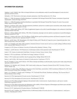 INFORMATION SOURCES

Bibliography
Adegbola, A. and C. McKell. 1966. Effect of nitrogen fertilization on the carbohydrate content of coastal Bermudagrass (Cynodon dactylon).
Agronomy Journal 58: 60-64.

Akobundu, I. 1987. Weed science in the tropics; principles and practices. John Wiley and Sons Ltd., NY. 522 pp.

Belsky, A. J. 1986a. Revegetation of artificial disturbances in grasslands of the Serengeti National Park, Tanzania; colonization of grazed and
ungrazed plots. Journal of Ecology 74:419-437.

Belsky, A. J. 1986b. Revegetation of artificial disturbances in grasslands of the Serengeti National Park, Tanzania; five years of successional
change. Journal of Ecology 74:937-951.

Burton, G., E. DeVane, and R. Carter. 1954. Root penetration, distribution, and activity in southern grasses measured by yields, drought symptoms,
and P32 uptake. Agronomy Journal 51:537-542.

Burton, G., J. Butler, and R. Hellwig. 1987. Effect of supplemental irrigation on the yield of coastal Bermudagrass in the southeastern United States.
Agronomy Journal 79:423-424.

Burton, G., J. Hook, J. Butler, and R. Hellwig. 1988. Effect of temperature, daylength, and solar radiation on production of coastal Bermudagrass.
Agronomy Journal 80:557-560.

Burton, G., J. Jackson, and F. Knox. 1959. The influence of light reduction upon the production persistence and chemical composition of coastal
Bermudagrass, Cynodon dactylon. Agronomy Journal 51: 537-542.

Burton, G., and W. Hanna. 1985. Burmudagrass. In M. Heath, R. Barnes, and D. Metcalfe ed. Forages the science of grassland agriculture. Iowa
State University Press, Ames, Iowa. 643 pp.

Cohn, E., O. VanAuken, and J. Bush. 1989. Competitive interactions between Cynodon dactylon and Acacia smallii seedlings at different nutrient
levels. American Midl. Naturalist 121:265-272.

Crampton, B. 1974. Grasses in California. University of California Press, Berkeley, California. 178 pp.

Friedman, T., and M. Horowitz. 1970. Phytotoxicity of subterranean residues of three perennial weeds. Weed Research 10: 382-385.

Gould, F. 1951. Grasses of southwestern United States. University of Arizona, Tucson, Arizona. 343 pp.

Hardison, J. 1974. Fire and disease. Tall Timbers Fire Ecology Conference 15:223-233.

Harlan, J. 1970. Cynodon species and their value for grazing and hay. Herbage Abstract 40:233-238.

Harlan, J., and J. de Wet. 1969. Sources of variation in Cynodon dactylon. Crop Science 9:774-778.

Hart, R., R. Hughes, C. Lewis, and W. Monson. 1970. Effect of nitrogen and shading on yield and quality of grasses grown under young slash pines.
Agronomy Journal 62:285-287.

Heathman, S., K. Hamilton, and J. Chernicky. 1986. Control weeds in urban areas. Cooperative Extension Service 8653. University of Arizona,
Tucson, Arizona. 4 pp.

Hitchcock, A. S. and A. Chase. 1950. Manual of the grasses of the United States, second edition. USDA miscellaneous Publication No. 200. United
States Government Printing Office, Washington. 1051 pp.

Holm, L. G., P. Donald, J. V. Pancho, and J. P. Herberger. 1977. The World's Worst Weeds: Distribution and Biology. The University Press of
Hawaii, Honolulu, Hawaii. 609 pp.

Horowitz, M. 1972a. Spatial growth of Cynodon dactylon. Weed Research 12: 373-383.

Horowitz, M. 1972b. Development of Cynodon dactylon. Weed Research 12:207-220.

Horowitz, M. 1972c. Effects of frequent clipping on three perennial weeds, Cynodon dactylon, Sorghum halepense, and Cyperus rotundus.
Experimental Agriculture 8:225-234.

Horowitz, M. 1972d. Effects of desiccation and submergence on the viability of rhizome fragments of Bermudagrass and Johnson grass and tubers
of Nutsedge. Israel Journal of Agricultural Research 22:215-220.

Horowitz, M. 1973. Spatial growth of Sorghum halepense. Weed Research 13:200-208.

Horowitz, M., and T. Friedman. 1971. Biological activity of subterranean residues of Cynodon dactylon L., Sorghum halepense L. and Cyperus
rotundus L. Weed Research 11:88-93.

Humphrey, R. 1977. Arizona range grasses; their description, forage value, and management. University of Arizona Press, Tucson, Arizona. 159pp.
 