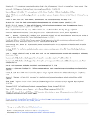 Humphrey, R. 1977. Arizona range grasses; their description, forage value, and management. University of Arizona Press, Tucson, Arizona. 159pp.

Jameson, D. 1963. Responses of individual plants to harvesting. Botanical Review 29(4):532-594.

Kearney, T.H., and R.H. Peebles. 1951 (with supplement in 1960). Arizona Flora. Univ. California Press, Berkeley. 1085 pp.

Kelly, J. 1983. How to convert a Bermudagrass lawn to a gravel or desert landscape. Cooperative Extension Service. University of Arizona, Tucson,
Arizona. p.1.

Lorenzi, H., and L. Jeffery. 1987. Weeds of the U.S. and their control. Van Nostrand Reinhold Co., New York. 355 pp.

McBee, G., and E. Holt. 1966. Shade tolerance studies on Bermudagrass and other turfgrasses. Agronomy Journal 58:523-525.

McKell, C. M., B. B. Youngner, F. J. Nudge and J. J. Chatterton. 1969. Carbohydrate accumulation of coastal Bermuda grass and Kentucky
bluegrass in relation to temperature regimes. Crop Sci. 9:534-537.

Munz, P.A. (in collaboration with D.D. Keck). 1959. A California flora. Univ. California Press, Berkeley. 1681 pp + supplement.

Newman, D. 1989. Element Stewardship Abstract- Sorghum halepense. The Nature Conservancy, Tucson, Arizona. September 11.

Odum, E., S. Pomeroy, J. Dickinson, and K. Hutcheson. 1973. The effects of late winter litter burn on the composition, productivity, and diversity of
a 4-year old fallow-field in Georgia. Tall Timbers Fire Ecology Conference 13:399-419.

Prine, G., and G. Burton. 1956. The effect of nitrogen rate and clipping frequency upon the yield, protein content, and certain morphological
characteristics of coastal Bermudagrass (Cynodon dactylon). Agronomy Journal 48:296-301.

Ramakrishnan, P., and S. Kumar. 1971. Productivity and plasticity of wheat and Cynodon dactylon in pure and mixed stands. Journal of Applied
Ecology 8:85-98.

Rensburg, H. 1970. Fire: its effect on grasslands, including swamps-southern, central and eastern Africa. Tall Timbers Fire Ecology Conference
11:175-199.

Risser, P., E. Birney, H. Blocker, W. May, W. Parton, and J. Wiens. 1981. The true prairie ecosystem. Huchinson Ross Publishing Co., Stroudsburg,
Pennsylvania. 557 pp.

Rochecouste, E. 1962a. Studies on the biotypes of Cynodon dactylon; botanical investigations. Weed Research 2:1-23.

Rochecouste, E. 1962b. Studies on the biotypes of Cynodon dactylon; growth response to trichloroacetic and 2,2-dichloropropionic acids. Weed
Research 2:136-145.

Ross, M. 1986. Johnsongrass- two decades of progress in control. Crops and Soils 39: 12-14.

Sampson, A., A. Chase, and D. Hedrick. 1951. California grasslands and range forage grasses. California Agricultural Experiment Station Bulletin
724:3-130.

Schmidt, R., and R. Blaser. 1969. Effect of temperature, light, and nitrogen on growth and metabolism of 'tifgreen' Bermudagrass. Crop Science
3:5-9.

Skousen, J., C. Call, and R. Weaver. 1989. Recovery of N15-labelled fertilizer by coastal Bermudagrass in lignite minesoil. Plant and Soil
114:39-43.

Webb, B. 1959. Comparison of water loss and survival of coastal Bermudagrass stolons harvested at two stages of growth. Agronomy Journal
51:367-368.

Weinmann, H. 1961. Total available carbohydrates in grasses and legumes. Herbage Abstracts 31:255-260.

White, L. 1973. Carbohydrate reserves of grasses: a review. Journal of Range Management 26(1): 13-18.

Wilcut, J., B. Truelove, D. Davis, and J. Williams. 1988. Temperature factors limiting the spread of Cogongrass (Imperata cylindrica) and
Torpedograss (Panicum repens). Weed Science 36:49-55.
Original Document
Element Stewardship Abstract; Dara Newman, 2001.(http://www.invasive.org/gist/esadocs/documnts/cynodac.pdf)
Retrieved from "http://wiki.bugwood.org/Cynodon_dactylon"



    This page was last modified 18:54, 1 April 2009 by Elizabeth Carlson.


    Content is available for non-profit, educational use under our Copyright Agreement.
    Developed by the Center for Invasive Species and Ecosystem Health at the University of Georgia.
"
 