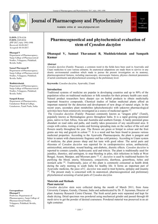 ~ 1995 ~
Journal of Pharmacognosy and Phytochemistry 2017; 6(6): 1995-1998
E-ISSN: 2278-4136
P-ISSN: 2349-8234
JPP 2017; 6(6): 1995-1998
Received: 03-09-2017
Accepted: 04-10-2017
Dhanapal V
Department of Pharmacognosy,
Sanjo College of Pharmaceutical
Studies, Velappara, Palakkad,
Kerala, India
Samuel Thavamani B
Department of Pharmacognosy,
Sanjo College of Pharmaceutical
Studies, Velappara, Palakkad,
Kerala, India
Muddukrishniah
Department of Pharmacognosy,
Sanjo College of Pharmaceutical
Studies, Velappara, Palakkad,
Kerala, India
Sampath Kumar
Department of Pharmaceutics,
Coimbatore Medical College,
Coimbatore, Tamil Nadu, India
Correspondence
Dhanapal V
Professor, Department of
Pharmacognosy, Sanjo College of
Pharmaceutical Studies,
Velappara, Palakkad, Kerala,
India
Pharmocognostical and phytochemical evaluation of
stem of Cynodon dactylon
Dhanapal V, Samuel Thavamani B, Muddukrishniah and Sampath
Kumar
Abstract
Cynodon dactylon (Family: Poaceae), a common weed in the fields have been used in Ayurvedic and
Unani medicines to cure various ailments. Its anatomical adaptations are made them to survive in any
drastic environmental condition which made to pursue the present investigation on its anatomy,
pharmocognostical features, including macroscopic, microscopic features, physico chemical parameters
of aerial constituents and phytochemical screening in the preliminary level.
Keywords: Cynodon dactylon, Ayurvedic, Unani
Introduction
Traditional systems of medicine are popular in developing countries and up to 80% of the
population relies on traditional medicines or folk remedies for their primary health care need.
Natural product researchers have sharper eye on herbal products to obtain medicinally
important bioactive compounds. Chemical studies of Indian medicinal plants afford an
important material for the detection and development of new drugs of natural origin. In the
recent years, secondary plant metabolites (phytochemicals) with unknown pharmacological
activities have been extensively investigated as a source of medicinal agents [1]
.
The Cynodon dactylon (Family: Poaceae) commonly known as “arugum pillu” (Tamil),
popularly known as Bermudagrass grows throughout India. It is a rapid growing perennial
grass, native to East Africa, Asia and Australia and southern Europe. A hardy perennial grass
abundant on road sides and paths, and readily takes possession of any uncultivated area. It
creeps with culms, rooting at nodes and forming spreading mats on the surface of the soil and
flowers nearly throughout the year. The flowers are green or brinjal in colour and the fruit
grains are tiny and grayish in colour [2]
. It is a weed and has been found to possess various
medicinal properties. According to the Ayurvedic Pharmacopoeia, the plant is pungent and
bitter in nature with charecterestic fragrance and has cold potency. According to Unani system
of medicine, the plant posses sharp and hot taste with good odour. The aerial parts and
rhizomes of Cynodon dactylon was reported for its cardioprotective action, antibacterial,
antimicrobial, antioxidant, wound healing, anti-diabetic, diuretic effects. Cynodon dactylon is
reported to contain cynodin, hydrocyanic acid and triticin. The plant is traditionally used for
jaundice, diuretics, and astringent, to stop bleeding in piles, skin infections in India at West
Bengal, Assam, Manipur, and Mizoram parts [3]
. C. dactylon is used by traditional healers for
purifying the blood, anuria, biliousness, conjuctivitis, diarrhoea, gonorrhoea, itches and
stomach ache [4]
. Traditionally, juice of this plant is commonly consumed as health drink
during the early morning in south India for healthy life. It forms an important part of
Ayurvedic medicine, the juice of C. dactylon was used to treat hysteria, epilepsy and insanity
[5]
. The present study is concerned with its anatomical, pharmocognostical and preliminary
phytochemical screening of aerial parts of Cynodon dactylon.
Materials and Methods
Plant material
Cynodon dactylon stem were collected during the month of March 2011, from Anna
University Campus, Guindy, Chennai, India and authenticated by Dr. P. Jayraman, Director of
plant Anatomy Research Centre Chennai. The fresh aerial parts were separated and kept for
shade drying. Dried specimen was powdered using mechanical grinder and passed through 60
mesh sieve to get the powder of desired coarseness. Powdered material was preserved in an air
tight container.
 
