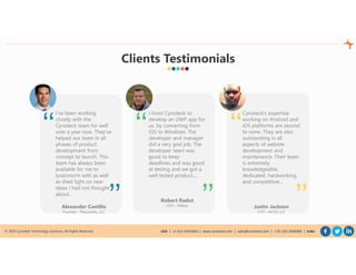 © 2020 Cynoteck Technology Solutions. All Rights Reserved. USA | +1-415-429-6641 | www.cynoteck.com | sales@cynoteck.com | + 91-135-2608366 | India
I hired Cynoteck to
develop an UWP app for
us, by converting from
iOS to Windows. The
developer and manager
did a very god job. The
developer team was
good to keep
deadlines and was good
at testing and we got a
well tested product....
Robert Radut
CEO – Webia
‘‘
’’
I’ve been working
closely with the
Cynoteck team for well
over a year now. They’ve
helped our team in all
phases of product
development from
concept to launch. This
team has always been
available for me to
brainstorm with as well
as shed light on new
ideas I had not thought
about…
Alexander Castillo
Founder – Requestky, LLC
‘‘
’’
Cynoteck’s expertise
working on Android and
iOS platforms are second
to none. They are also
outstanding in all
aspects of website
development and
maintenance. Their team
is extremely
knowledgeable,
dedicated, hardworking
and competitive…
Justin Jackson
CTO – ACSG, LLC
‘‘
’’
Clients Testimonials
 