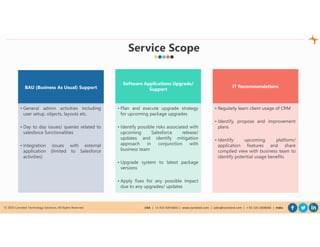 © 2020 Cynoteck Technology Solutions. All Rights Reserved. USA | +1-415-429-6641 | www.cynoteck.com | sales@cynoteck.com | + 91-135-2608366 | India
Service Scope
BAU (Business As Usual) Support
• General admin activities including
user setup, objects, layouts etc.
• Day to day issues/ queries related to
salesforce functionalities
• Integration issues with external
application (limited to Salesforce
activities)
Software Applications Upgrade/
Support
• Plan and execute upgrade strategy
for upcoming package upgrades
• Identify possible risks associated with
upcoming Salesforce release/
updates and identify mitigation
approach in conjunction with
business team
• Upgrade system to latest package
versions
• Apply fixes for any possible impact
due to any upgrades/ updates
IT Recommendations
• Regularly learn client usage of CRM
• Identify, propose and improvement
plans
• Identify upcoming platform/
application features and share
compiled view with business team to
identify potential usage benefits
 