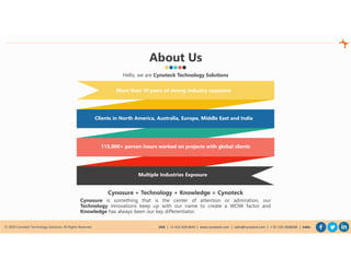 © 2020 Cynoteck Technology Solutions. All Rights Reserved. USA | +1-415-429-6641 | www.cynoteck.com | sales@cynoteck.com | + 91-135-2608366 | India
About Us
More than 10 years of strong industry exposure
Clients in North America, Australia, Europe, Middle East and India
115,000+ person-hours worked on projects with global clients
Multiple Industries Exposure
Hello, we are Cynoteck Technology Solutions
Cynosure + Technology + Knowledge = Cynoteck
Cynosure is something that is the center of attention or admiration, our
Technology innovations keep up with our name to create a WOW factor and
Knowledge has always been our key differentiator.
 