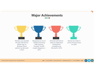 © 2020 Cynoteck Technology Solutions. All Rights Reserved. USA | +1-415-429-6641 | www.cynoteck.com | sales@cynoteck.com | + 91-135-2608366 | India
Recognized as one of
“20 Most Promising
CRM Solutions
Providers” by ERP
Insights Magazine in
2016
Achieved Gold Partner
status for Application
Development
competency by
Microsoft in 2018
PilotZeus was awarded
the best Field Service
Mobile App on
Windows Phone
platform by Microsoft
in 2015
Major Achievements
Named Top Indian IT
service firms by Clutch
for 2020
 