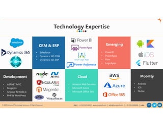 © 2020 Cynoteck Technology Solutions. All Rights Reserved. USA | +1-415-429-6641 | www.cynoteck.com | sales@cynoteck.com | + 91-135-2608366 | India
Development
• ASP.NET MVC
• Magento
• Angular & Node.js
• PHP & WordPress
CRM & ERP
• Salesforce
• Dynamics 365 CRM
• Dynamics 365 ERP
Cloud
• Amazon Web Services
• Microsoft Azure
• Microsoft Office 365
Emerging
• PowerBI
• PowerApps
• Flow
• LogicApps
Mobility
• Android
• iOS
• Flutter
Technology Expertise
 