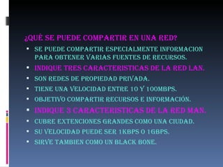 ¿Qué SE PUEDE COMPARTIR EN UNA RED? SE PUEDE COMPARTIR ESPECIALMENTE INFORMACION PARA OBTENER VARIAS FUENTES DE RECURSOS. INDIQUE TRES CARACTERISTICAS DE LA RED LAN. Son redes de propiedad privada. Tiene una velocidad entre 10 y 100mbps. Objetivo compartir recursos e información. INDIQUE 3 CARACTERISTICAS DE LA RED MAN. CUBRE EXTENCIONES GRANDES COMO UNA CIUDAD. SU VELOCIDAD PUEDE SER 1KBPS O 1GBPS. SIRVE TAMBIEN COMO UN BLACK BONE. 