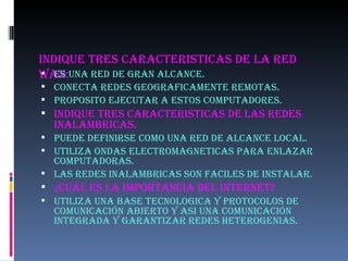 INDIQUE TRES CARACTERISTICAS DE LA RED WAN: ES UNA RED DE GRAN ALCANCE. CONECTA REDES GEOGRAFICAMENTE REMOTAS. PROPOSITO EJECUTAR A ESTOS COMPUTADORES. INDIQUE TRES CARACTERISTICAS DE LAS REDES INALAMBRICAS. PUEDE DEFINIRSE COMO UNA RED DE ALCANCE LOCAL. UTILIZA ONDAS ELECTROMAGNETICAS PARA ENLAZAR COMPUTADORAS. LAS REDES INALAMBRICAS SON FACILES DE INSTALAR. ¿Cuál ES LA IMPORTANCIA DEL INTERNET? UTILIZA UNA BASE TECNOLOGICA Y PROTOCOLOS DE COMUNICACIÓN ABIERTO Y ASI UNA COMUNICACIÓN INTEGRADA Y GARANTIZAR REDES HETEROGENIAS. 