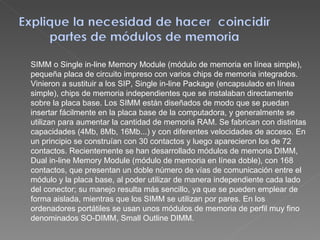 SIMM o Single in-line Memory Module (módulo de memoria en línea simple), pequeña placa de circuito impreso con varios chips de memoria integrados. Vinieron a sustituir a los SIP, Single in-line Package (encapsulado en línea simple), chips de memoria independientes que se instalaban directamente sobre la placa base. Los SIMM están diseñados de modo que se puedan insertar fácilmente en la placa base de la computadora, y generalmente se utilizan para aumentar la cantidad de memoria RAM. Se fabrican con distintas capacidades (4Mb, 8Mb, 16Mb...) y con diferentes velocidades de acceso. En un principio se construían con 30 contactos y luego aparecieron los de 72 contactos. Recientemente se han desarrollado módulos de memoria DIMM, Dual in-line Memory Module (módulo de memoria en línea doble), con 168 contactos, que presentan un doble número de vías de comunicación entre el módulo y la placa base, al poder utilizar de manera independiente cada lado del conector; su manejo resulta más sencillo, ya que se pueden emplear de forma aislada, mientras que los SIMM se utilizan por pares. En los ordenadores portátiles se usan unos módulos de memoria de perfil muy fino denominados SO-DIMM, Small Outline DIMM. 