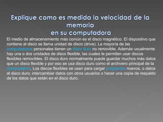 El medio de almacenamiento más común es el disco magnético. El dispositivo que contiene al disco se llama unidad de disco (drive). La mayoría de las  computadoras  personales tienen un  disco duro  no removible. Además usualmente hay una o dos unidades de disco flexible, las cuales le permiten usar discos flexibles removibles. El disco duro normalmente puede guardar muchos más datos que un disco flexible y por eso se usa disco duro como el archivero principal de la  computadora . Los discos flexibles se usan para cargar  programas  nuevos, o datos al disco duro, intercambiar datos con otros usuarios o hacer una copia de respaldo de los datos que están en el disco duro. 