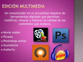 Un comunicador en la actualidad requiere de
herramientas digitales que permitan
modificar, retocar y mejorar la calidad de los
contenidos que elabora.
 Movie maker
 Picassa
 Photoshop online
 Soundation
 Audacity
 