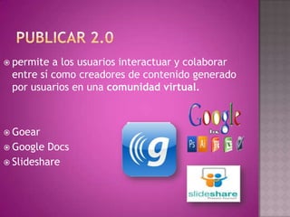  permite a los usuarios interactuar y colaborar
entre sí como creadores de contenido generado
por usuarios en una comunidad virtual.
 Goear
 Google Docs
 Slideshare
 