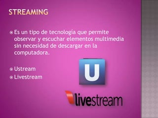 Es un tipo de tecnología que permite
observar y escuchar elementos multimedia
sin necesidad de descargar en la
computadora.
 Ustream
 Livestream
 