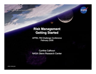 National Aeronautics and Space Administration
National Aeronautics and Space Administration




                                                Risk Management
                                                 Getting Started
                                           APPEL PM Challenge Conference
                                           APPEL PM Challenge Conference
                                                  February 2008
                                                  February 2008




                                                Cynthia Calhoun
                                                Cynthia Calhoun
                                           NASA Glenn Research Center
                                           NASA Glenn Research Center




www.nasa.gov
www.nasa.gov
 