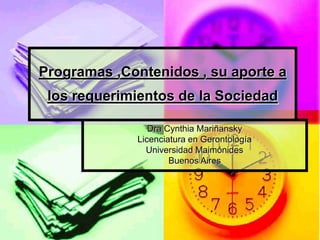 Programas ,Contenidos , su aporte a
los requerimientos de la Sociedad
Dra Cynthia Mariñansky
Licenciatura en Gerontología
Universidad Maimónides
Buenos Aires
 